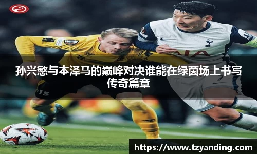 孙兴慜与本泽马的巅峰对决谁能在绿茵场上书写传奇篇章
